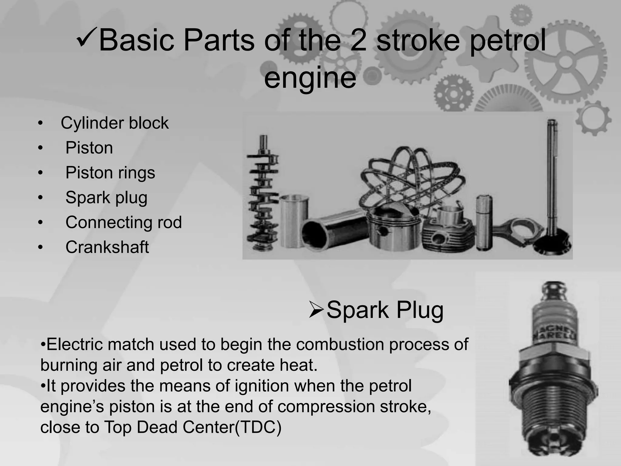 Basic Parts of the 2 stroke petrol
engine
• Cylinder block
• Piston
• Piston rings
• Spark plug
• Connecting rod
• Crankshaft
Spark Plug
•Electric match used to begin the combustion process of
burning air and petrol to create heat.
•It provides the means of ignition when the petrol
engine’s piston is at the end of compression stroke,
close to Top Dead Center(TDC)
 