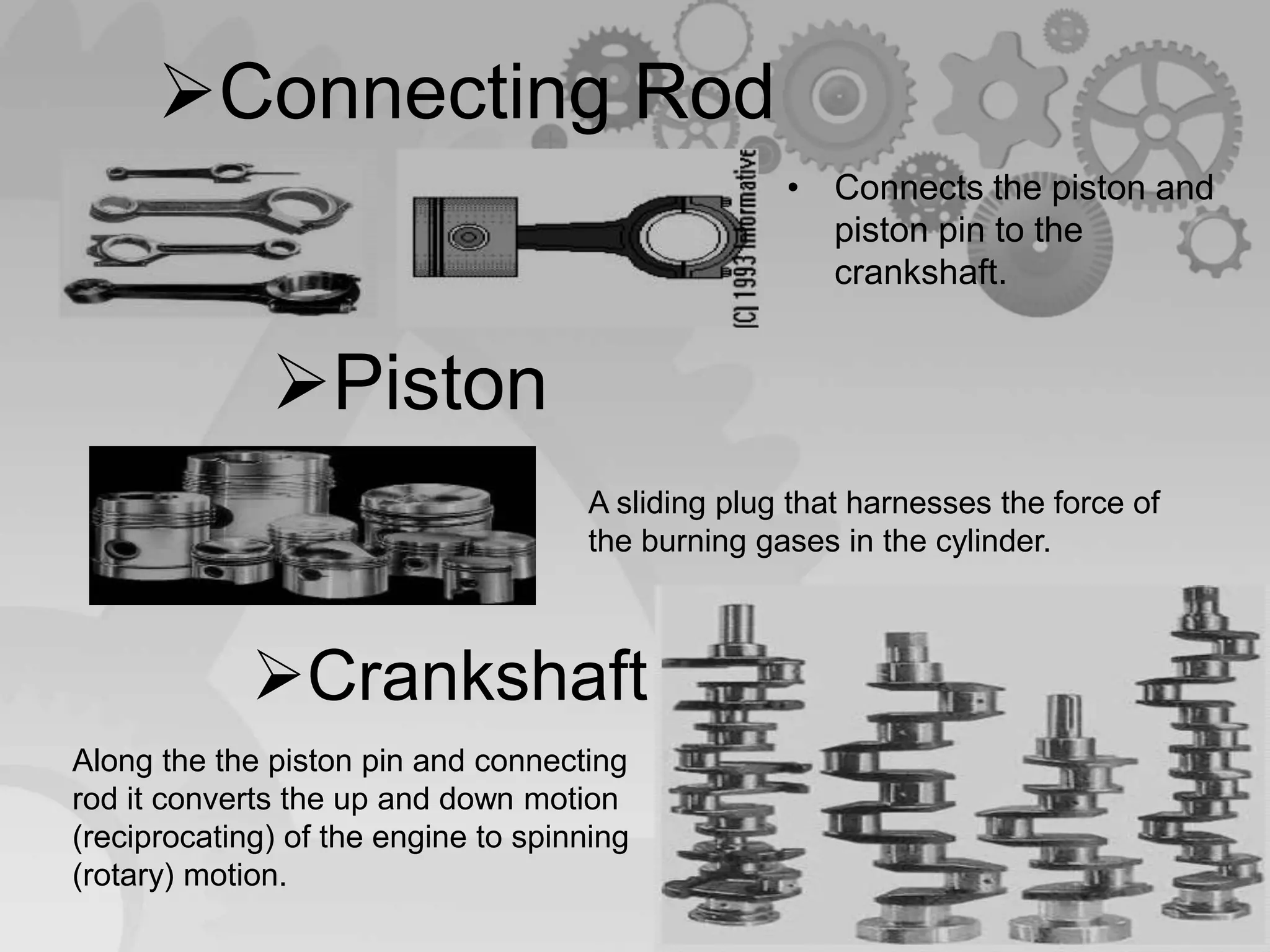 Connecting Rod
• Connects the piston and
piston pin to the
crankshaft.
Piston
A sliding plug that harnesses the force of
the burning gases in the cylinder.
Crankshaft
Along the the piston pin and connecting
rod it converts the up and down motion
(reciprocating) of the engine to spinning
(rotary) motion.
 