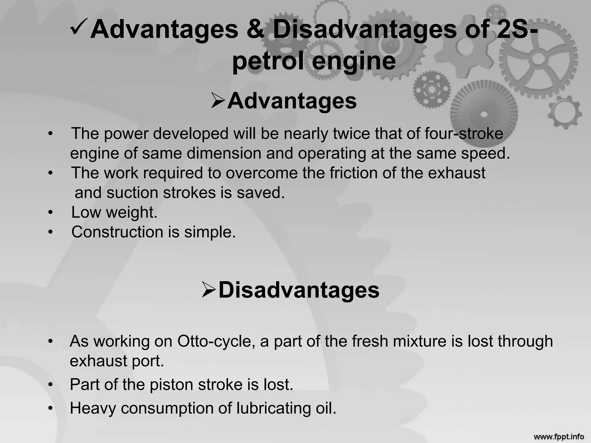 Advantages & Disadvantages of 2S-
petrol engine
• As working on Otto-cycle, a part of the fresh mixture is lost through
exhaust port.
• Part of the piston stroke is lost.
• Heavy consumption of lubricating oil.
Advantages
Disadvantages
• The power developed will be nearly twice that of four-stroke
engine of same dimension and operating at the same speed.
• The work required to overcome the friction of the exhaust
and suction strokes is saved.
• Low weight.
• Construction is simple.
 