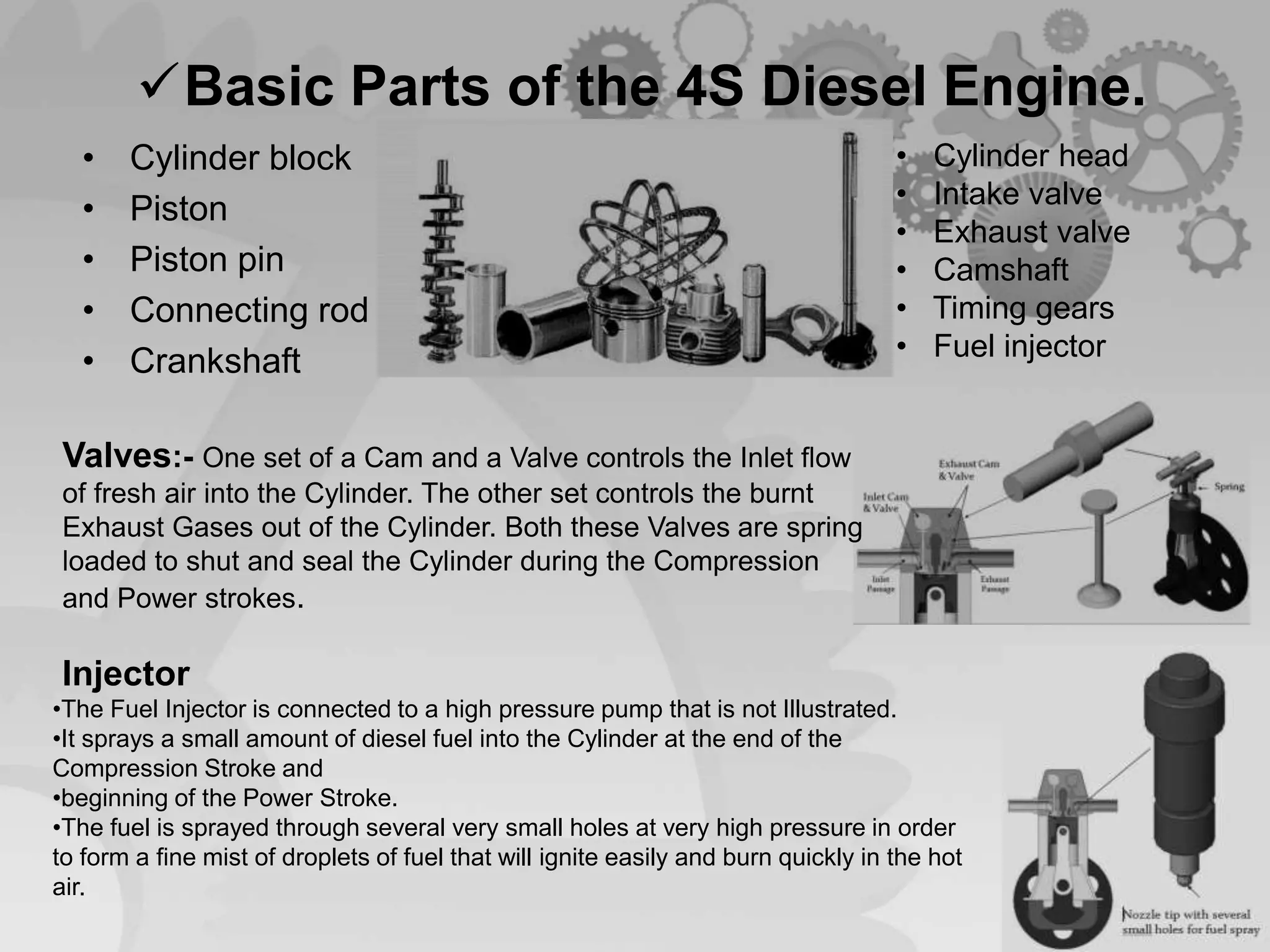 Basic Parts of the 4S Diesel Engine.
• Cylinder block
• Piston
• Piston pin
• Connecting rod
• Crankshaft
• Cylinder head
• Intake valve
• Exhaust valve
• Camshaft
• Timing gears
• Fuel injector
Valves:- One set of a Cam and a Valve controls the Inlet flow
of fresh air into the Cylinder. The other set controls the burnt
Exhaust Gases out of the Cylinder. Both these Valves are spring
loaded to shut and seal the Cylinder during the Compression
and Power strokes.
Injector
•The Fuel Injector is connected to a high pressure pump that is not Illustrated.
•It sprays a small amount of diesel fuel into the Cylinder at the end of the
Compression Stroke and
•beginning of the Power Stroke.
•The fuel is sprayed through several very small holes at very high pressure in order
to form a fine mist of droplets of fuel that will ignite easily and burn quickly in the hot
air.
 