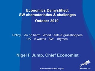 www.southwestrda.org.uk
Economics Demystified:
SW characteristics & challenges
October 2010
Nigel F Jump, Chief Economist
Policy : do no harm World : ants & grasshoppers
UK : 5 waves SW : rhymes
 