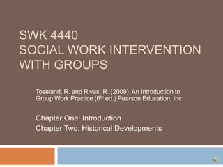 SWK 4440Social Work Intervention with Groups Toseland, R. and Rivas, R. (2009). An Introduction to Group Work Practice (6th ed.) Pearson Education, Inc. Chapter One: Introduction Chapter Two: Historical Developments 
