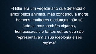 •Hitler era um vegetariano que defendia o
amor pelos animais, mas condenou à morte
homens, mulheres e crianças, não só
judeus, mas também ciganos,
homossexuais e tantos outros que não
representavam a sua ideologia e seu
regime"
 
