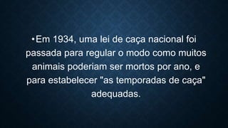 •Em 1934, uma lei de caça nacional foi
passada para regular o modo como muitos
animais poderiam ser mortos por ano, e
para estabelecer "as temporadas de caça"
adequadas.
 