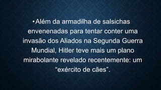 •Além da armadilha de salsichas
envenenadas para tentar conter uma
invasão dos Aliados na Segunda Guerra
Mundial, Hitler teve mais um plano
mirabolante revelado recentemente: um
“exército de cães”.
 