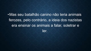 •Mas seu batalhão canino não teria animais
ferozes, pelo contrário, a ideia dos nazistas
era ensinar os animais a falar, soletrar e
ler.
 