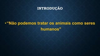 INTRODUÇÃO
•“Não podemos tratar os animais como seres
humanos"
 