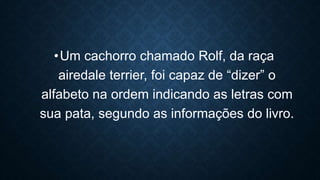 •Um cachorro chamado Rolf, da raça
airedale terrier, foi capaz de “dizer” o
alfabeto na ordem indicando as letras com
sua pata, segundo as informações do livro.
 