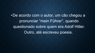 •De acordo com o autor, um cão chegou a
pronunciar “mein Führer”, quando
questionado sobre quem era Adolf Hitler.
Outro, até escreveu poesia.
 