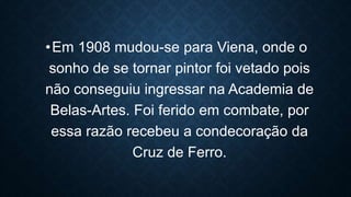 •Em 1908 mudou-se para Viena, onde o
sonho de se tornar pintor foi vetado pois
não conseguiu ingressar na Academia de
Belas-Artes. Foi ferido em combate, por
essa razão recebeu a condecoração da
Cruz de Ferro.
 