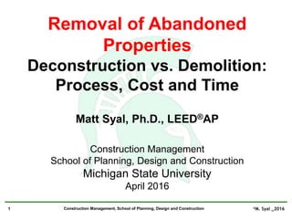©M. Syal _20161 Construction Management, School of Planning, Design and Construction
Removal of Abandoned
Properties
Deconstruction vs. Demolition:
Process, Cost and Time
Matt Syal, Ph.D., LEED®AP
Construction Management
School of Planning, Design and Construction
Michigan State University
April 2016
 