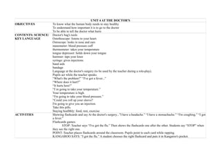 UNIT 4 AT THE DOCTOR'S
OBJECTIVES To know what the human body needs to stay healthy
To understand how important it is to go to the doctor
To be able to tell the doctor what hurts
CONTENTS: SCIENCE/
KEY LANGUAGE
Doctor's bag's tools
Ostethoscope: listens to your heart.
Ostoscope: looks in nose and ears
manometer: blood pressure cuff
thermometer: takes your temperature
tongue depressor: holds down your tongue
hammer: taps your knee
syringe: gives injections
band aids
bandage
Language at the doctor's surgery (to be used by the teacher during a role-play).
Pupils act while the teacher speaks.
“What's the problem?” “I've got a fever...”
“Where does it hurt?”
“It hurts here!”
“I`m going to take your temperature.”
Your temperature is high.
“I'm going to take your blood pressure.”
“Could you roll up your sleeve?
I'm going to give you an injection.
Take this pills.
Staying heallthly: food, rest, exercise
ACTIVITIES Showing flashcards and say At the doctor's surgery...”I have a headache.” “I have a stomachache.” “I'm coughing.” “I got
a fever.”
Flashcards games:
STOP: Teacher says “I've got the flu.” Then shows the flashcards one after the other. Students say “STOP” when
they see the right one.
POINT: Teacher places flashcards around the classroom. Pupils point to each card while rapping.
KANGAROO SAYS: “I got the flu.” A student chooses the right flashcard and puts it in Kangaroo's pocket.
 