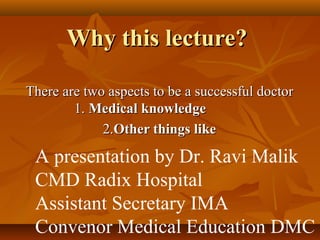 Why this lecture?

There are two aspects to be a successful doctor
        1. Medical knowledge
             2.Other things like

 A presentation by Dr. Ravi Malik
 CMD Radix Hospital
 Assistant Secretary IMA
 Convenor Medical Education DMC
 
