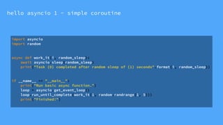 hello asyncio 1 - simple coroutine
import asyncio
import random
async def work_it(i, random_sleep):
await asyncio.sleep(random_sleep)
print("Task {0} completed after random sleep of {1} seconds".format(i, random_sleep))
if __name__ == "__main__":
print("Run basic async function.")
loop = asyncio.get_event_loop()
loop.run_until_complete(work_it(1, random.randrange(1, 5)))
print("Finished!")
 