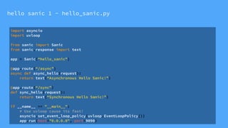 hello sanic 1 - hello_sanic.py
import asyncio
import uvloop
from sanic import Sanic
from sanic.response import text
app = Sanic(“hello_sanic”)
@app.route(“/async”)
async def async_hello(request):
return text(“Asynchronous Hello Sanic!”)
@app.route(“/sync”)
def sync_hello(request):
return text(“Synchronous Hello Sanic!”)
if __name__ == "__main__":
# Use uvloop cause its fast!
asyncio.set_event_loop_policy(uvloop.EventLoopPolicy())
app.run(host="0.0.0.0", port=9090)
 