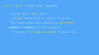 coroutines return a Future object
using await unwraps Future for value(s), if available
we can await multiple Future objects using asyncio.gather
callbacks are optional with asyncio coroutines
created using <Future>.add_done_callback, if you want them
async + await + event loop = asyncio
 