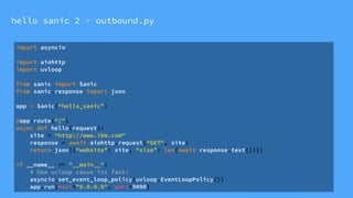 hello sanic 2 - outbound.py
import asyncio
import aiohttp
import uvloop
from sanic import Sanic
from sanic.response import json
app = Sanic(“hello_sanic”)
@app.route(“/”)
async def hello(request):
site = “http://www.ibm.com"
response = await aiohttp.request(“GET”, site)
return json({“website”: site, “size”: len(await response.text())})
if __name__ == "__main__":
# Use uvloop cause its fast!
asyncio.set_event_loop_policy(uvloop.EventLoopPolicy())
app.run(host="0.0.0.0", port=9090)
 