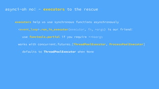 executors help us use synchronous functions asynchronously
<event_loop>.run_in_executor(executor, fn, *args) is our friend!
use functools.partial if you require **kwargs
works with concurrent.futures.[ThreadPoolExecutor, ProcessPoolExecutor]
defaults to ThreadPoolExecutor when None
asynci-oh no! - executors to the rescue
 