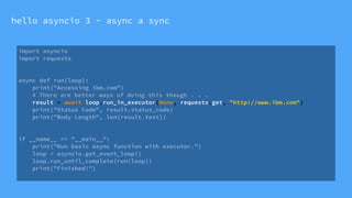 hello asyncio 3 - async a sync
import asyncio
import requests
async def run(loop):
print("Accessing ibm.com”)
# There are better ways of doing this though . . .
result = await loop.run_in_executor(None, requests.get, "http://www.ibm.com")
print("Status Code", result.status_code)
print("Body Length", len(result.text))
if __name__ == "__main__":
print("Run basic async function with executor.")
loop = asyncio.get_event_loop()
loop.run_until_complete(run(loop))
print("Finished!")
 