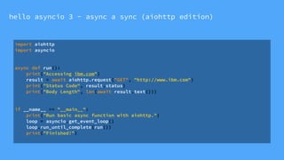 hello asyncio 3 - async a sync (aiohttp edition)
import aiohttp
import asyncio
async def run():
print("Accessing ibm.com")
result = await aiohttp.request("GET", "http://www.ibm.com")
print("Status Code", result.status)
print("Body Length", len(await result.text()))
if __name__ == "__main__":
print("Run basic async function with aiohttp.")
loop = asyncio.get_event_loop()
loop.run_until_complete(run())
print("Finished!")
 