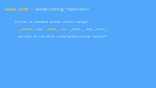 Similar to standard python context manager
__aenter__ and __aexit__ vs. __enter__ and __exit__
can wait on I/O while creating/destroying “session”
async with - establishing “sessions”
 