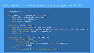 hello asyncio 4 - PlayerState context manager definition
class PlayerState():
. . .
def __init__(self, player_id, region='US'):
self.loop = asyncio.get_event_loop()
self.player_id = player_id
self.region = region
async def __aenter__(self):
self.lock = await self.get_lock(self.player_id)
self.state = await self.loop.run_in_executor(None, self.get_state, self.player_id)
print("locking {0}".format(self.player_id))
return self
async def __aexit__(self, exc_type, exc, tb):
if hasattr(self, 'lock'):
if hasattr(self, 'state'):
await self.loop.run_in_executor(None, self.push_state)
await self.unlock()
else:
raise AssertionError("Did we have the lock?”)
. . .
 