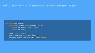 hello asyncio 4 - PlayerState context manager usage
. . .
async def run(player):
async with PlayerState(player) as ps:
await ps.update("foo", "bar")
print(ps.state)
if __name__ == "__main__":
loop = asyncio.get_event_loop()
loop.run_until_complete(run("SakuraSound"))
. . .
 