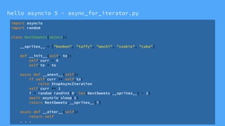 hello asyncio 5 - async_for_iterator.py
import asyncio
import random
class NextSweets(object):
__sprites__ = ["bonbon", "taffy", "mochi", "cookie", "cake"]
def __init__(self, to):
self.curr = 0
self.to = to
async def __anext__(self):
if self.curr >= self.to:
raise StopAsyncIteration
self.curr += 1
i = random.randint(0, len(NextSweets.__sprites__) - 1)
await asyncio.sleep(1)
return NextSweets.__sprites__[i]
async def __aiter__(self):
return self
. . .
 