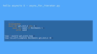 hello asyncio 5 - async_for_iterator.py
. . .
@classmethod
async def get_next_k(cls, k):
async for sweet in NextSweets(k):
print(sweet)
loop = asyncio.get_event_loop()
loop.run_until_complete(NextSweets.get_next_k(30))
 