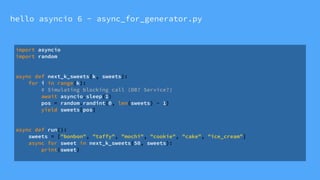 hello asyncio 6 - async_for_generator.py
import asyncio
import random
async def next_k_sweets(k, sweets):
for i in range(k):
# Simulating blocking call (DB? Service?)
await asyncio.sleep(1)
pos = random.randint(0, len(sweets) - 1)
yield sweets[pos]
async def run():
sweets = ["bonbon", "taffy", "mochi", "cookie", "cake", "ice_cream"]
async for sweet in next_k_sweets(50, sweets):
print(sweet)
 