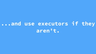 ...and use executors if they
aren’t.
 