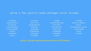aioamqp
aiobotocore
aiocache
aiocassandra
aiocouchdb
aiodns
aiodocker
aioes
aioetcd
aiofiles
aiographite
aiohttp
aiokafka
aiomcache
aiomysql
aioodbc
aiopg
aioprocessing
aioredis
aioredlock
anoriak
aiosmtpd
aiotasks
aiozk
aiozmq
async_timeout
motor
prometheus_async
rethinkdb
sanic
uvloop
https://github.com/python/asyncio/wiki/ThirdParty
quite a few asyncio-ready packages exist already
 