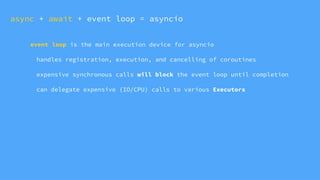 event loop is the main execution device for asyncio
handles registration, execution, and cancelling of coroutines
expensive synchronous calls will block the event loop until completion
can delegate expensive (IO/CPU) calls to various Executors
async + await + event loop = asyncio
 