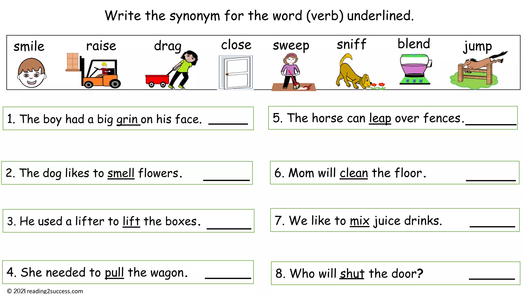 Write the synonym for the word (verb) underlined.
smile close
3. He used a lifter to lift the boxes.
4. She needed to pull the wagon.
2. The dog likes to smell flowers.
jump
8. Who will shut the door?
1. The boy had a big grin on his face. 5. The horse can leap over fences.
6. Mom will clean the floor.
7. We like to mix juice drinks.
raise drag blend
sniff
sweep
© reading2success.com
 