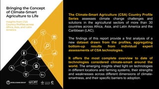 The Climate-Smart Agriculture (CSA) Country Profile
Series assesses climate change challenges and
solutions in the agricultural sectors of more than 30
countries across Africa, Asia, and Latin America and the
Caribbean (LAC).
The findings of this report provide a first analysis of a
new dataset drawn from the profiles, aggregating
bottom-up results from individual expert
assessments of CSA technologies.
It offers the most complete overview to date of
technologies considered climate-smart around the
world. The emerging insights shed light on technologies
in different locations and farming systems, their strengths
and weaknesses across different dimensions of climate-
smartness, and their specific barriers to adoption.
 