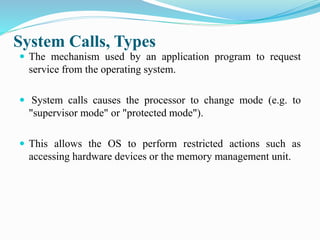System Calls, Types
 The mechanism used by an application program to request
service from the operating system.
 System calls causes the processor to change mode (e.g. to
"supervisor mode" or "protected mode").
 This allows the OS to perform restricted actions such as
accessing hardware devices or the memory management unit.
 