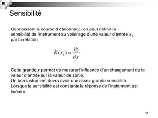 11
Sensibilité
Connaissant la courbe d’étalonnage, on peut définir la
sensibilité de l’instrument au voisinage d’une valeur d’entrée x1
par la relation
i
i
x
y
x
K )
(
Cette grandeur permet de mesurer l’influence d’un changement de la
valeur d’entrée sur la valeur de sortie.
Un bon instrument devra avoir une assez grande sensibilité.
Lorsque la sensibilité est constante la réponse de l’instrument est
linéaire.
 