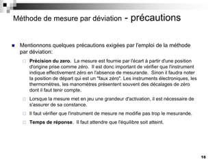16
Méthode de mesure par déviation - précautions
 Mentionnons quelques précautions exigées par l'emploi de la méthode
par déviation:
 Précision du zero. La mesure est fournie par l'écart à partir d'une position
d'origine prise comme zéro. Il est donc important de vérifier que l'instrument
indique effectivement zéro en l'absence de mesurande. Sinon il faudra noter
la position de départ qui est un "faux zéro". Les instruments électroniques, les
thermomètres, les manomètres présentent souvent des décalages de zéro
dont il faut tenir compte.
 Lorsque la mesure met en jeu une grandeur d'activation, il est nécessaire de
s'assurer de sa constance.
 Il faut vérifier que l'instrument de mesure ne modifie pas trop le mesurande.
 Temps de réponse. Il faut attendre que l'équilibre soit atteint.
 