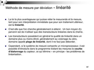 17
Méthode de mesure par déviation - linéarité
 La loi la plus avantageuse qui puisse relier le mesurande et la mesure,
tant pour son interprétation immédiate que pour son traitement ultérieur,
est la linéarité.
 C'est elle que l'on cherche généralement à obtenir. Un bon moyen d'y
parvenir est de n'utiliser que des transducteurs linéaires dans la chaîne.
 Les transducteurs possèdent en général la qualité de linéarité dans un
domaine plus ou moins étroit, généralement au voisinage du zéro,
domaine appelé plage de linéarité, dont il ne faut pas déborder.
 Cependant, si le système de mesure comporte un microprocesseur, il est
possible d'introduire dans le programme traitant les mesures la courbe
d’étalonnage du capteur, ce qui élimine – en principe - les problèmes de
linéarisation.
 