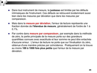28
 Dans tout instrument de mesure, la justesse est limitée par les défauts
intrinsèques de l'instrument. Ces défauts se retrouvent évidemment aussi
bien dans les mesures par déviation que dans les mesures par
comparaison.
 Mais dans la mesure par déviation, l'erreur de lecture représente une
fraction donnée de l'étendue de mesure, généralement de l'ordre de 1 à
0.1%.
 Par contre dans mesure par comparaison, par exemple dans la méthode
de zéro, la partie principale de la mesure porte sur des grandeurs
quantifiées connues avec exactitude et leur somme ne peut être entachée
d'aucune erreur. L'erreur de lecture ne porte que sur l'évaluation du zéro,
obtenue d'une manière précise par coïncidence. Pratiquement on la trouve
au moins 100 à 1000 fois plus petite que l'erreur de la mesure par
déviation.
 
