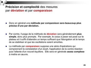 29
Précision et complexité des mesures
par déviation et par comparaison
 Donc en général une méthode par comparaison sera beaucoup plus
précise d’une par déviation.
 Par contre, l'usage de la méthode de déviation sera généralement plus
simple, donc plus prompte. Par exemple, le corps à peser est posé sur le
plateau et il suffit d'attendre un temps suffisant que l'élongation ait le temps
de se stabiliser et que les oscillations soient amorties.
 La méthode par comparaison suppose une série d'opérations qui
comprennent la constatation d'un écart, l'application de la contre-réaction
puis l'attente d'un nouvel équilibre. Elle sera en générale assez complexe
à mettre en œuvre.
 