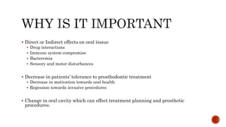  Direct or Indirect effects on oral tissue
 Drug interactions
 Immune system compromise
 Bacteremia
 Sensory and motor disturbances
 Decrease in patients’ tolerance to prosthodontic treatment
 Decrease in motivation towards oral health
 Regession towards invasive procedures
 Change in oral cavity which can effect treatment planning and prosthetic
procedures.
 