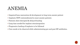  Impaired bone maturation & development in long term anemic patient
 Implants NOT contraindicated in most anemic patients
 Patients show disrupted & delayed healing
 Long time needed for implant osteointegration
 Progressive loading of implants to be followed
 Care needs to be observed while administrating pre and post OP antibiotics.
 