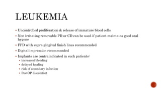  Uncontrolled proliferation & release of immature blood cells
 Non irritating removable PD or CD can be used if patient maintains good oral
hygene
 FPD with supra gingival finish lines recommended
 Digital impression recommended
 Implants are contraindicated in such patients:
 increased bleeding
 delayed healing
 risk of secondary infection
 PostOP discomfort
 
