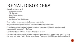  Usually presents with
 Immunosuppression
 Polypharmacy
 Renal Osteodystrophy
 Bone loss
 Restriction of oral fluid intake
 May produce premature tooth loss and xerostomia
 All prosthodontic problems should be treated before “transplant”
 If implants are to be placed after transplant, postpone till health stabilizes and
transplant is accepted by the body
 Local anestheisa without vasoconstrictors to be used
 Patients may have osteodystrophy while leads to bone demineralization and can cause
the bone to fracture after dental procedures. Treatment should be carefully monitored
 