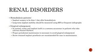  Hemodialysis patients:
 Implant surgery to be done 1 day after hemodialysis
 Long term implant stability should be measured using RFA or frequent radiographs
 Gingival enlargement
 In normal, crown and implant tooth is a common occurrence in patients who take
calcium channel blockers.
 Proper periodontal maintenance is necessary to avoid gingival enlargement
 Screw retained implant prosthesis are recommended for ease in maintainance
 