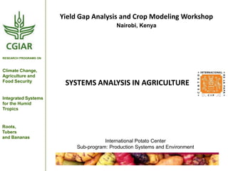 Yield Gap Analysis and Crop Modeling Workshop
Nairobi, Kenya

RESEARCH PROGRAMS ON

Climate Change,
Agriculture and
Food Security

SYSTEMS ANALYSIS IN AGRICULTURE

Integrated Systems
for the Humid
Tropics

Roots,
Tubers
and Bananas

International Potato Center
Sub-program: Production Systems and Environment

 
