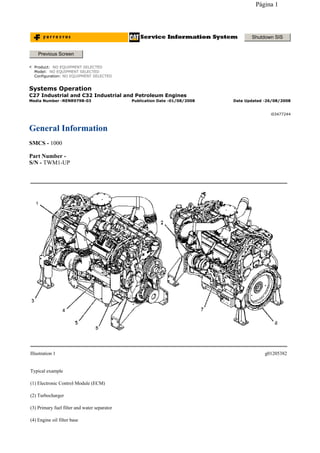 Systems Operation
C27 Industrial and C32 Industrial and Petroleum Engines
General Information
SMCS - 1000
Part Number -
S/N - TWM1-UP
Shutdown SIS
Previous Screen
Product: NO EQUIPMENT SELECTED
Model: NO EQUIPMENT SELECTED
Configuration: NO EQUIPMENT SELECTED
Media Number -RENR9798-03 Publication Date -01/08/2008 Date Updated -26/08/2008
i03477244
Illustration 1 g01205382
Typical example
(1) Electronic Control Module (ECM)
(2) Turbocharger
(3) Primary fuel filter and water separator
(4) Engine oil filter base
Página 1
 