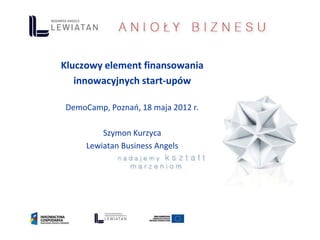 Kluczowy element finansowania
   innowacyjnych start-upów

DemoCamp, Poznań, 18 maja 2012 r.

         Szymon Kurzyca
     Lewiatan Business Angels
 