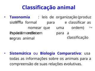 Classificação animal
• Taxonomia : leis de organização (produz
um
sistema
espécie
s
formal para
nomear que
refletem
e classificar as
uma ordem) 
para a
classificação
Procedimentos e
regras animal
• Sistemática ou Biologia Comparativa: usa
todas as informações sobre os animais para a
compreensão de suas relações evolutivas.
 